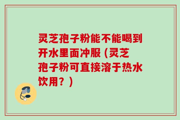 灵芝孢子粉能不能喝到开水里面冲服 (灵芝孢子粉可直接溶于热水饮用？)