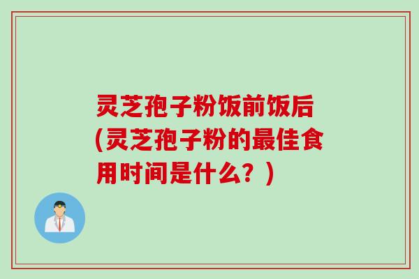 灵芝孢子粉饭前饭后 (灵芝孢子粉的最佳食用时间是什么？)