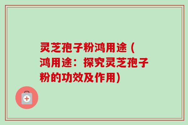 灵芝孢子粉鸿用途 (鸿用途：探究灵芝孢子粉的功效及作用)
