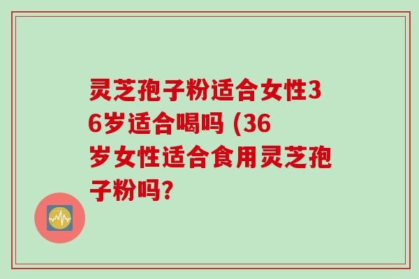 灵芝孢子粉适合女性36岁适合喝吗 (36岁女性适合食用灵芝孢子粉吗？