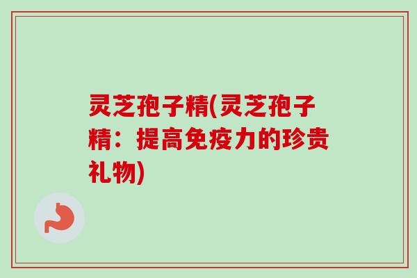灵芝孢子精(灵芝孢子精：提高免疫力的珍贵礼物)