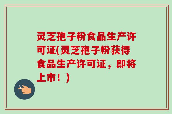 灵芝孢子粉食品生产许可证(灵芝孢子粉获得食品生产许可证，即将上市！)
