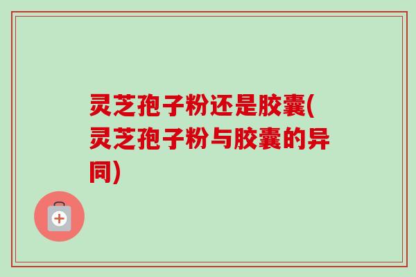 灵芝孢子粉还是胶囊(灵芝孢子粉与胶囊的异同)