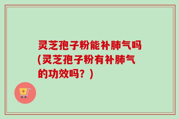 灵芝孢子粉能补肺气吗(灵芝孢子粉有补肺气的功效吗？)