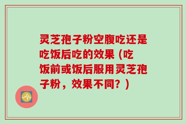 灵芝孢子粉空腹吃还是吃饭后吃的效果 (吃饭前或饭后服用灵芝孢子粉，效果不同？)