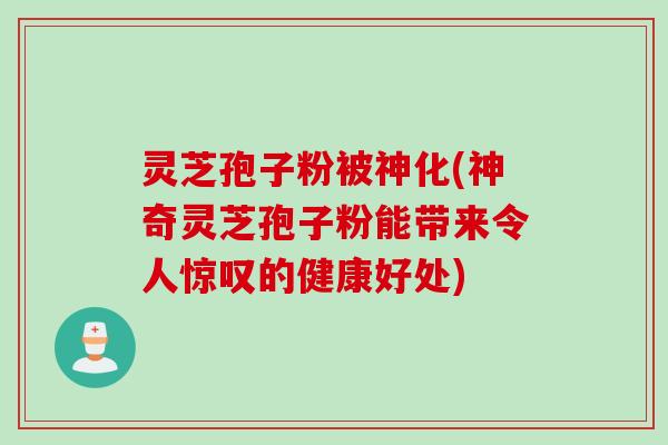 灵芝孢子粉被神化(神奇灵芝孢子粉能带来令人惊叹的健康好处)
