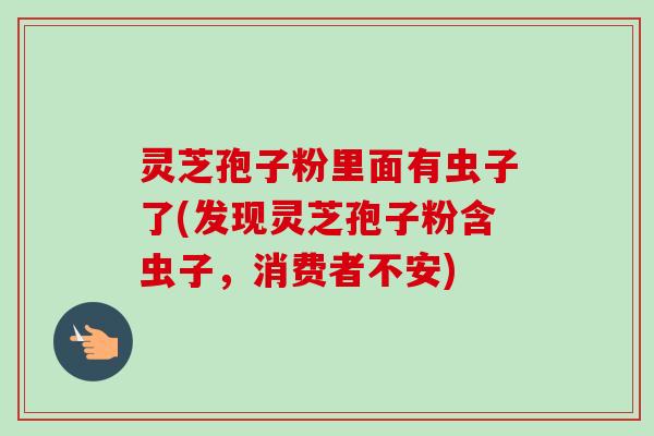 灵芝孢子粉里面有虫子了(发现灵芝孢子粉含虫子,消费者不安) 灵芝孢子粉里面有虫子了(发现灵芝孢子粉含虫子,消费者不安)