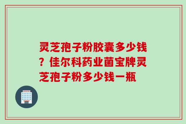 灵芝孢子粉胶囊多少钱？佳尔科药业菌宝牌灵芝孢子粉多少钱一瓶