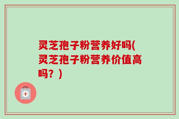 灵芝孢子粉营养好吗(灵芝孢子粉营养价值高吗？)