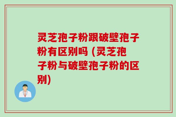 灵芝孢子粉跟破壁孢子粉有区别吗 (灵芝孢子粉与破壁孢子粉的区别)