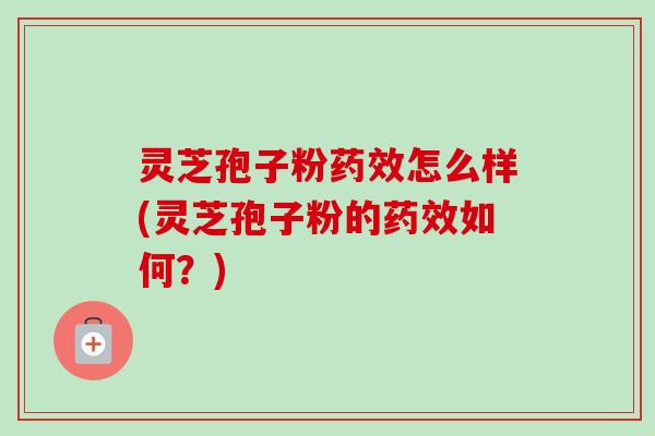 灵芝孢子粉药效怎么样(灵芝孢子粉的药效如何？)