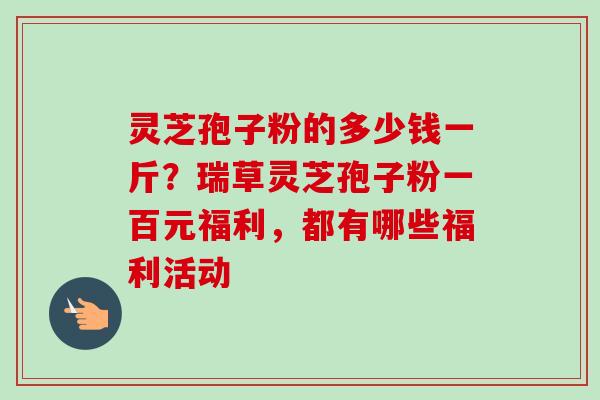 灵芝孢子粉的多少钱一斤?瑞草灵芝孢子粉一百元福利,都有哪些福利活动 灵芝孢子粉的多少钱一斤?瑞草灵芝孢子粉一百元福利,都有哪些福利活动