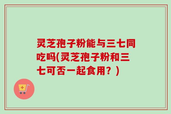 灵芝孢子粉能与三七同吃吗(灵芝孢子粉和三七可否一起食用？)
