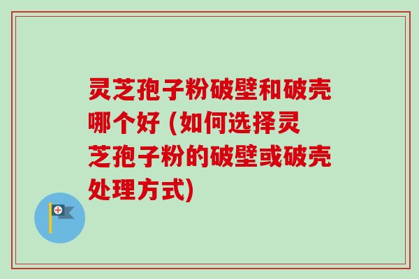 灵芝孢子粉破壁和破壳哪个好 (如何选择灵芝孢子粉的破壁或破壳处理方式)