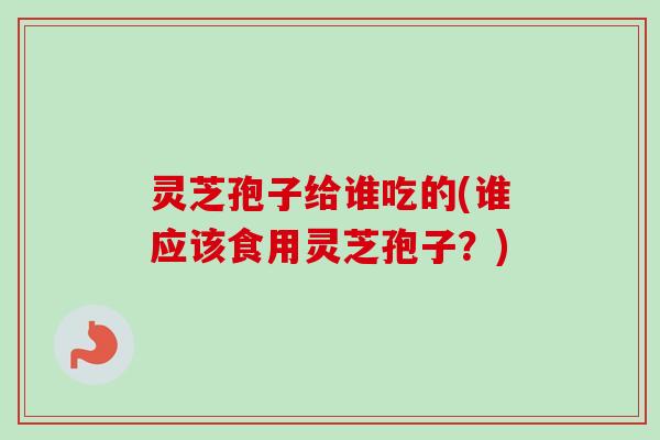 灵芝孢子给谁吃的(谁应该食用灵芝孢子？)