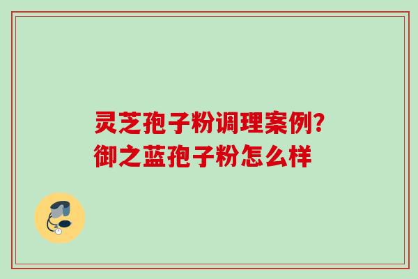 灵芝孢子粉调理案例？御之蓝孢子粉怎么样