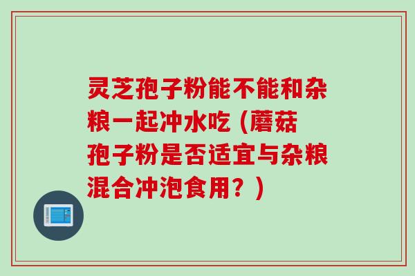 灵芝孢子粉能不能和杂粮一起冲水吃 (蘑菇孢子粉是否适宜与杂粮混合冲泡食用？)