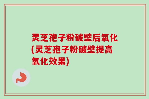 灵芝孢子粉破壁后氧化(灵芝孢子粉破壁提高氧化效果)