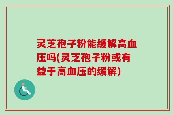 灵芝孢子粉能缓解高血压吗(灵芝孢子粉或有益于高血压的缓解)