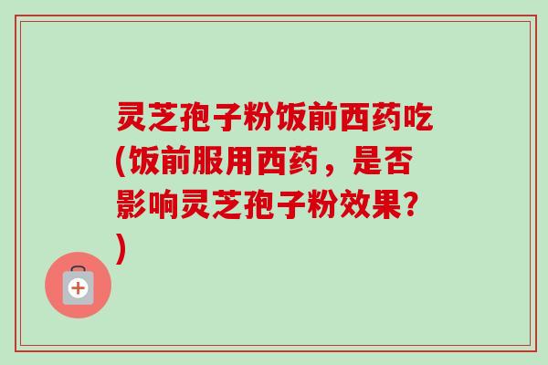 灵芝孢子粉饭前西药吃(饭前服用西药，是否影响灵芝孢子粉效果？)