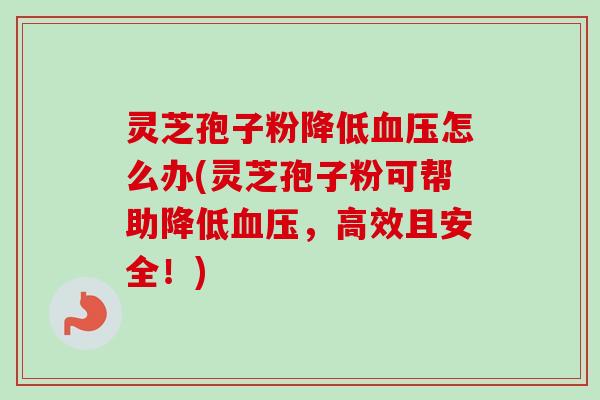 灵芝孢子粉降低血压怎么办(灵芝孢子粉可帮助降低血压，高效且安全！)