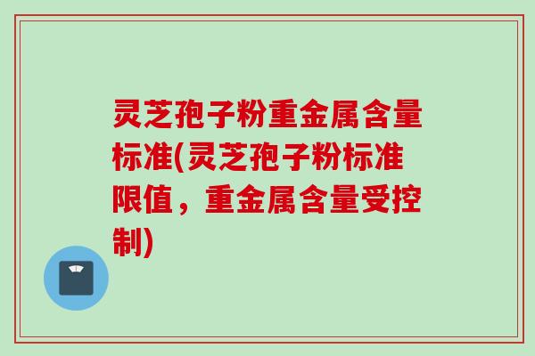 灵芝孢子粉重金属含量标准(灵芝孢子粉标准限值，重金属含量受控制)