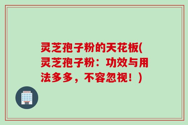 灵芝孢子粉的天花板(灵芝孢子粉：功效与用法多多，不容忽视！)