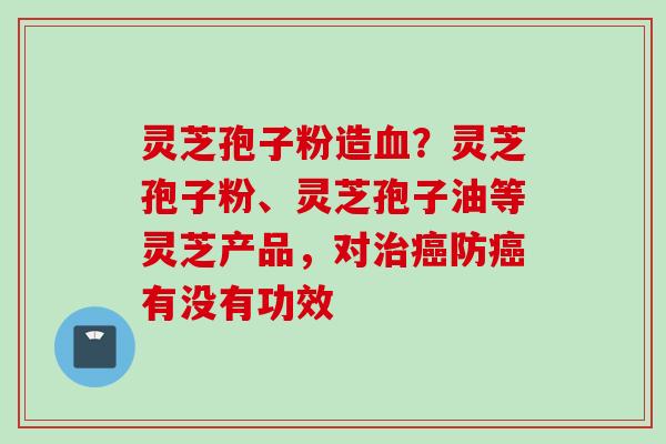 灵芝孢子粉造？灵芝孢子粉、灵芝孢子油等灵芝产品，对防有没有功效