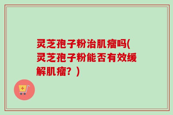 灵芝孢子粉治肌瘤吗(灵芝孢子粉能否有效缓解肌瘤？)