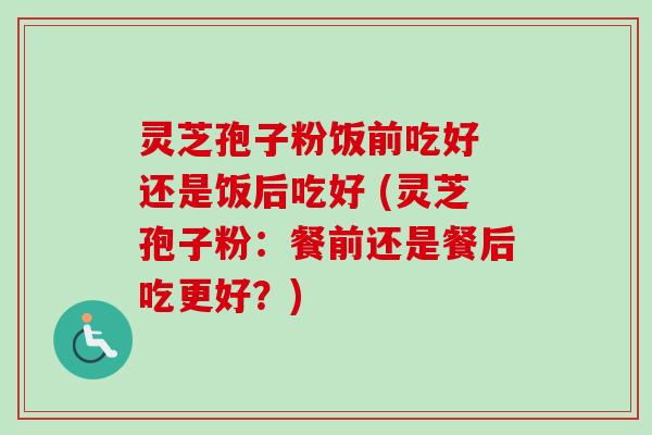 灵芝孢子粉饭前吃好 还是饭后吃好 (灵芝孢子粉：餐前还是餐后吃更好？)
