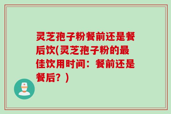 灵芝孢子粉餐前还是餐后饮(灵芝孢子粉的最佳饮用时间：餐前还是餐后？)
