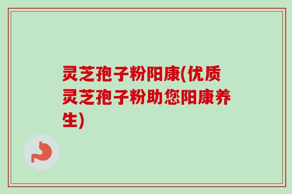 灵芝孢子粉阳康(优质灵芝孢子粉助您阳康养生)