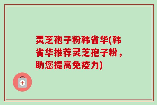 灵芝孢子粉韩省华(韩省华推荐灵芝孢子粉，助您提高免疫力)