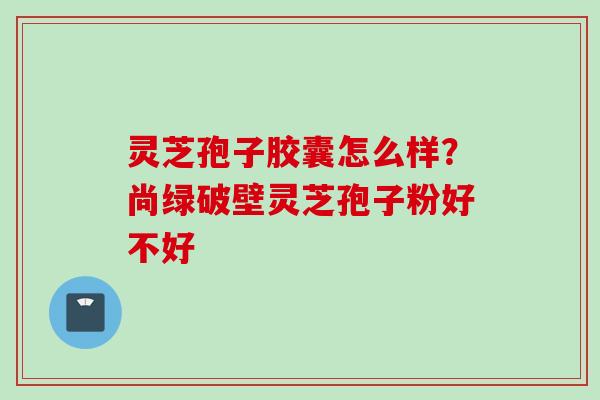 灵芝孢子胶囊怎么样？尚绿破壁灵芝孢子粉好不好