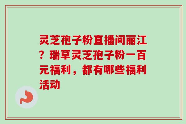 灵芝孢子粉直播间丽江？瑞草灵芝孢子粉一百元福利，都有哪些福利活动