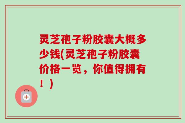 灵芝孢子粉胶囊大概多少钱(灵芝孢子粉胶囊价格一览，你值得拥有！)