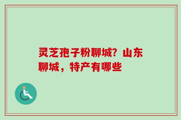 灵芝孢子粉聊城？山东聊城，特产有哪些