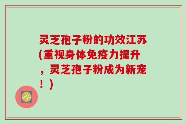 灵芝孢子粉的功效江苏(重视身体免疫力提升，灵芝孢子粉成为新宠！)