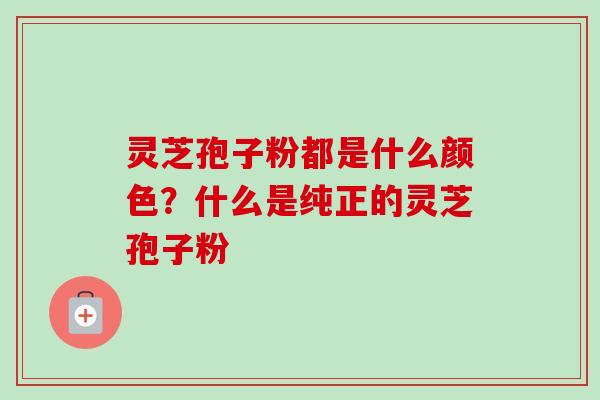 灵芝孢子粉都是什么颜色？什么是纯正的灵芝孢子粉