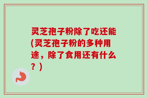 灵芝孢子粉除了吃还能(灵芝孢子粉的多种用途,除了食用还有什么?) 灵芝孢子粉除了吃还能(灵芝孢子粉的多种用途,除了食用还有什么?)