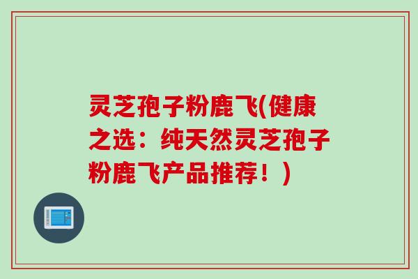灵芝孢子粉鹿飞(健康之选：纯天然灵芝孢子粉鹿飞产品推荐！)