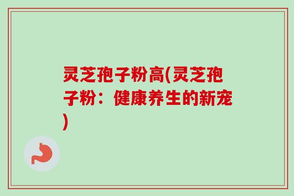 灵芝孢子粉高(灵芝孢子粉：健康养生的新宠)
