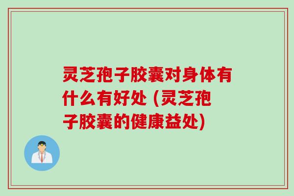 灵芝孢子胶囊对身体有什么有好处 (灵芝孢子胶囊的健康益处)