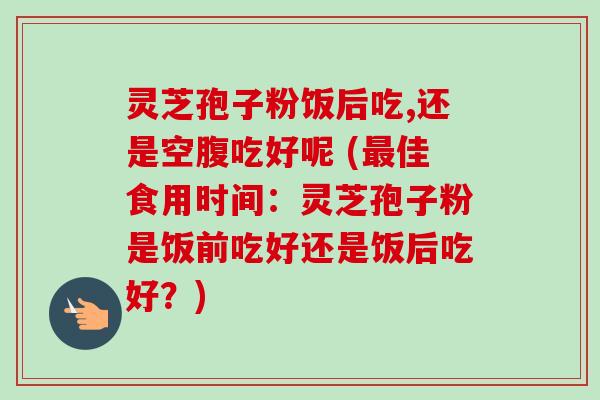 灵芝孢子粉饭后吃,还是空腹吃好呢 (佳食用时间：灵芝孢子粉是饭前吃好还是饭后吃好？)