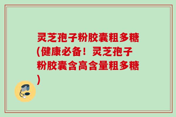 灵芝孢子粉胶囊粗多糖(健康必备！灵芝孢子粉胶囊含高含量粗多糖)
