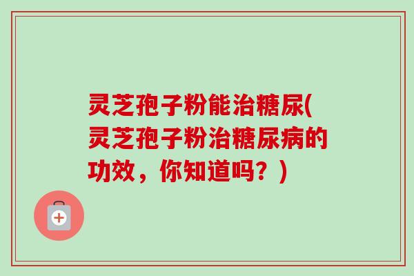 灵芝孢子粉能治糖尿(灵芝孢子粉治糖尿病的功效，你知道吗？)