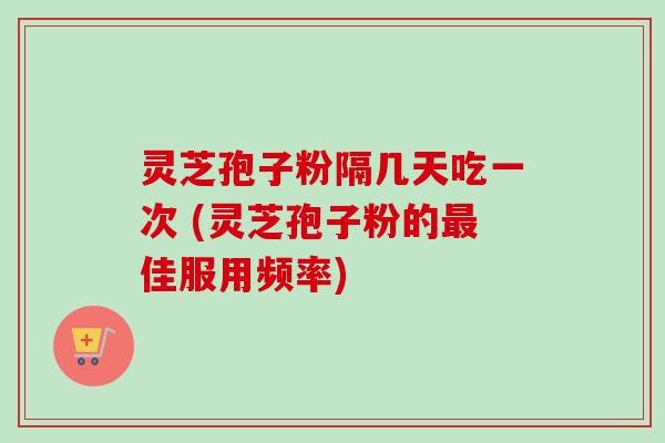 灵芝孢子粉隔几天吃一次 (灵芝孢子粉的佳服用频率) 灵芝孢子粉隔几天吃一次 (灵芝孢子粉的佳服用频率)