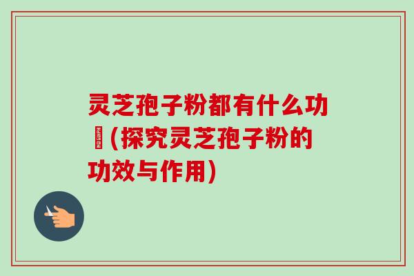 灵芝孢子粉都有什么功効(探究灵芝孢子粉的功效与作用)