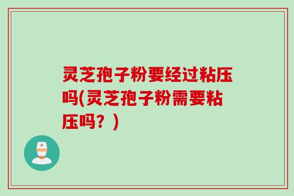 灵芝孢子粉要经过粘压吗(灵芝孢子粉需要粘压吗？)