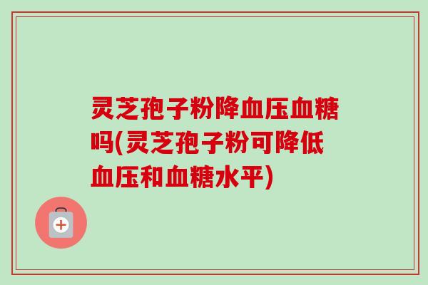 灵芝孢子粉降血压血糖吗(灵芝孢子粉可降低血压和血糖水平)